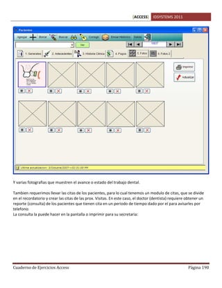 [ACCESS] IDSYSTEMS 2011
Cuaderno de Ejercicios Access Página 190
Y varias fotografias que muestren el avance o estado del trabajo dental.
Tambien requerimos llevar las citas de los pacientes, para lo cual tenemos un modulo de citas, que se divide
en el recordatorio y crear las citas de las prox. Visitas. En este caso, el doctor (dentista) requiere obtener un
reporte (consulta) de los pacientes que tienen cita en un periodo de tiempo dado por el para avisarles por
telefono:
La consulta la puede hacer en la pantalla o imprimir para su secretaria:
 