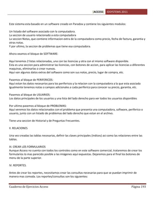 [ACCESS] IDSYSTEMS 2011
Cuaderno de Ejercicios Access Página 193
Este sistema esta basado en un software creado en Paradox y contiene los siguientes modulos:
Un listado del software asociado con la computadora.
La seccion de usuario relacionado a esta computadora
La seccion Notas, que contiene informacion extra de la computadora como precio, fecha de factura, garantia y
otras notas.
Y por ultimo, la seccion de problemas que tiene esa computadora.
Ahora veamos el bloque de SOFTWARE:
Aquí tenemos 2 listas relacionadas, una con las licencias y otra con el mismo software disponible.
Esta es una seccion para administrar las licencias, con botones de accion, para aplicar las licencias a diferentes
maquinas, eliminarlas o crear nuevas.
Aqui van algunos datos extras del software como son sus notas, precio, lugar de compra, etc.
Pasemos al bloque de PERIFERICOS:
Aquí estan los datos necesarios para los perifericos y la relacion con la computadora a la que esta asociada
Igualmente tenemos notas o campos adicionales a cada periferico para conocer su precio, garantia, etc.
Pasemos al bloque de USUARIOS:
Los datos principales de los usuarios y una lista del lado derecho para ver todos los usuarios disponibles
Por ultimo pasemos al bloque de PROBLEMAS:
Aquí veremos los datos relacionados con el problema que presenta una computadora, software, periferico o
usuario, junto con un listado de problemas del lado derecho que estan en el archivo.
Tiene una seccion de Historial y de Preguntas Frecuentes.
II. RELACIONES
Una vez creadas las tablas necesarias, definir las claves principales (indices) asi como las relaciones entre las
tablas.
III. CREAR LOS FORMULARIOS
Aunque Access no cuenta con todos los controles como en este software comercial, trataremos de crear los
formularios lo mas parecido posible a las imágenes aquí expuestas. Dejaremos para el final los botones de
menu de la parte superior.
IV. REPORTES.
Antes de crear los reportes, necesitamos crear las consultas necesarias para que se puedan imprimir de
manera mas comoda. Los reportes/consultas son los siguientes:
 