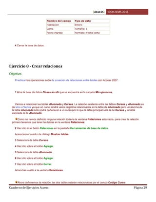 [ACCESS] IDSYSTEMS 2011
Cuaderno de Ejercicios Access Página 29
Nombre del campo Tipo de dato
Habitacion Entero
Cama Tamaño: 1
Fecha ingreso Formato: Fecha corta
4 Cerrar la base de datos.
Ejercicio 8 - Crear relaciones
Objetivo.
Practicar las operaciones sobre la creación de relaciones entre tablas con Access 2007.
1 Abre la base de datos Clases.accdb que se encuentra en la carpeta Mis ejercicios.
Vamos a relacionar las tablas Alumnado y Cursos. La relación existente entre las tablas Cursos y Alumnado es
de Uno a Varios ya que un curso tendrá varios registros relacionados en la tabla de Alumnado pero un alumno de
la tabla Alumnado sólo podrá pertenecer a un curso por lo que la tabla principal será la de Cursos y la tabla
asociada la de Alumnado.
Como no hemos definido ninguna relación todavía la ventana Relaciones está vacía, para crear la relación
primero tenemos que tener las tablas en la ventana Relaciones:
2 Haz clic en el botón Relaciones en la pestaña Herramientas de base de datos.
Aparecerá el cuadro de diálogo Mostrar tablas.
3 Selecciona la tabla Cursos.
4 Haz clic sobre el botón Agregar.
5 Selecciona la tabla Alumnado.
6 Haz clic sobre el botón Agregar.
7 Haz clic sobre el botón Cerrar.
Ahora has vuelto a la ventana Relaciones.
Ahora definiremos la relación, las dos tablas estarán relacionadas por el campo Codigo Curso:
 
