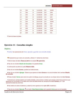 [ACCESS] IDSYSTEMS 2011
Cuaderno de Ejercicios Access Página 39
10 304 B 12/05/00 201 ESMH
11 306 A 13/05/00 207 OPA
12 303 B 15/06/00 220 CSM
13 302 A 16/06/00 131 AJH
14 504 B 30/06/00 130 SGM
15 504 B 02/07/00 231 ESMH
16 405 B 05/07/00 200 FVP
17 401 A 08/08/00 140 PAP
18 408 B 10/08/00 142 SGM
19 504 A 12/08/00 120 SGM
20 509 B 20/08/00 240 FHL
7 Cierra la base de datos.
Ejercicio 11 - Consultas simples
Objetivo.
Practicar las operaciones de Crear, ejecutar y guardar una consulta simple.
Empezaremos por crear una consulta y utilizar el * (todas las columnas).
1 Abre la base de datos Clases.accdb de la carpeta Mis ejercicios.
2 Haz clic en el botón Diseño de Consulta en la pestaña Crear.
A continuación se abrirá el cuadro Mostrar tabla.
3 Haz clic en la tabla Cursos, quedará así seleccionada.
4 Haz clic en el botón Agregar. Observa que aparece la tabla Cursos en la zona de tablas de la ventana Diseño
de consulta.
5 Pulsa el botón Cerrar para cerrar el cuadro de diálogo ya que la consulta se va a basar sólo en la tabla Cursos.
Ya tenemos la ventana diseño con la tabla añadida, vamos ahora a indicar qué campos (columnas) queremos que
aparezcan en la consulta. En la tabla de la zona de tablas tienes los campos de la tabla Cursos y un * que
representa todas las columnas.
6 Haz doble clic sobre el asterisco y observa como aparece en la rejilla QBE el asterisco.
7 Haz clic en el botón Ejecutar o el botón Vista Hoja de datos de la pestaña Inicio para ver el resultado.
 