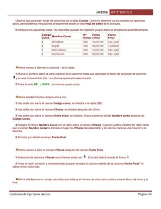 [ACCESS] IDSYSTEMS 2011
Cuaderno de Ejercicios Access Página 40
Observa que aparecen todas las columnas de la tabla Cursos. Como no tenemos cursos creados no aparecen
datos, pero podemos introducirlos directamente desde la vista Hoja de datos de la consulta.
8 Introduce los siguientes datos. No hace falta guardar los registros ya que éstos se almacenan automáticamente.
Código
Curso
Nombre Curso
Nº
Horas
Fecha
Inicio
Fecha
Final
1 Ofimática 300 15/07/00 20/10/00
2 Inglés 150 25/07/00 10/09/00
3 Informática 340 10/07/00 25/10/00
4 Animación 250 30/07/00 05/10/00
Ahora vamos a eliminar la columna * de la rejilla.
1 Mueve el puntero sobre la parte superior de la columna hasta que aparezca la flecha de selección de columna
y en ese momento haz clic. La columna aparecerá seleccionada.
2 Pulsa la tecla DEL o SUPR , la columna queda vacía.
Ahora añadiremos los campos uno a uno.
1 Haz doble clic sobre el campo Codigo curso, se añadirá a la rejilla QBE.
2 Haz doble clic sobre el campo nºhoras, se añadirá después del último.
3 Haz doble clic sobre el campo Fecha Inicio, se añadirá. Ahora queremos añadir Nombre curso después de
Codigo Curso.
4 Arrastra el campo Nombre Curso con el ratón sobre el campo nºhoras. Cuando sueltes el botón del ratón verás
que el campo Nombre curso ha tomado el lugar de nºhoras desplazandolo y los demás campos una posición a la
derecha.
5 Termina por añadir el campo Fecha final.
Ahora vamos a dejar el campo nºhoras después del campo Fecha Final.
1 Selecciona la columna nºhoras como hemos antes con . El cursor habrá tomado la forma .
2 Pulsa el botón del ratón y manteniéndolo pulsado arrastra la columna detrás de la columna Fecha Final. Ya
sabes mover columnas.
Ahora añadiremos un campo calculado que indique el número de días transcurridos entre la fecha de Inicio y la
final.
 