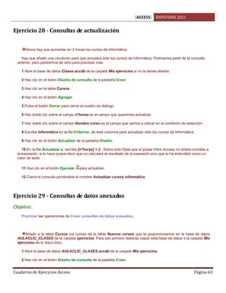 [ACCESS] IDSYSTEMS 2011
Cuaderno de Ejercicios Access Página 63
Ejercicio 28 - Consultas de actualización
Ahora hay que aumentar en 2 horas los cursos de Informática.
Hay que añadir una condición para que actualice sólo los cursos de Informática. Podríamos partir de la consulta
anterior, pero partiremos de cero para practicar más.
1 Abre la base de datos Clases.accdb de la carpeta Mis ejercicios si no la tienes abierta.
2 Haz clic en el botón Diseño de consulta de la pestaña Crear.
3 Haz clic en la tabla Cursos.
4 Haz clic en el botón Agregar.
5 Pulsa el botón Cerrar para cerrar el cuadro de diálogo.
6 Haz doble clic sobre el campo nºhoras es el campo que queremos actualizar.
7 Haz doble clic sobre el campo Nombre curso es el campo que vamos a utilizar en la condición de selección.
8 Escribe Informática en la fila Criterios: de esta columna para actualizar sólo los cursos de Informática.
9 Haz clic en el botón Actualizar de la pestaña Diseño.
10 En la fila Actualizar a: escribe [nºhoras] + 2 . Sobre todo fíjate que al pulsar Intro Access no añada comillas a
la expresión, si lo hace quiere decir que no calculará el resultado de la expresión sino que lo ha entendido como un
valor de texto.
11 Haz clic en el botón Ejecutar para actualizar.
12 Cierra la consulta poniéndole el nombre Actualizar cursos informática.
Ejercicio 29 - Consultas de datos anexados
Objetivo.
Practicar las operaciones de Crear consultas de datos anexados.
Añadir a la tabla Cursos los cursos de la tabla Nuevos cursos que te proporcionamos en la base de datos
AULACLIC_CLASES de la carpeta ejercicios. Para eso primero deberás copiar esta base de datos a la carpeta Mis
ejercicios de tu disco duro.
1 Abre la base de datos AULACLIC_CLASES.accdb de la carpeta Mis ejercicios.
2 Haz clic en el botón Diseño de consulta de la pestaña Crear.
 