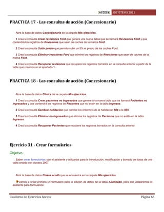 [ACCESS] IDSYSTEMS 2011
Cuaderno de Ejercicios Access Página 66
PRACTICA 17 - Las consultas de acción (Concesionario)
Abre la base de datos Concesionario de la carpeta Mis ejercicios.
1 Crea la consulta Crear revisiones Ford que genere una nueva tabla que se llamará Revisiones Ford y que
contendrá los registros de Revisiones que sean de coches de la marca Ford.
2 Crea la consulta Subir precio que permita subir un 5% el precio de los coches Ford.
3 Crea la consulta Eliminar revisiones Ford que elimine los registros de Revisiones que sean de coches de la
marca Ford.
4 Crea la consulta Recuperar revisiones que recupere los registros borrados en la consulta anterior a partir de la
tabla que creamos en el apartado 1.
PRACTICA 18 - Las consultas de acción (Concesionario)
Abre la base de datos Clinica de la carpeta Mis ejercicios.
1 Crea la consulta Crear pacientes no ingresados que genere una nueva tabla que se llamará Pacientes no
ingresados y que contendrá los registros de Pacientes que no estén en la tabla Ingresos.
2 Crea la consulta Cambiar habitacion que cambie los enfermos de la habitacion 504 a la 505.
3 Crea la consulta Eliminar no ingresados que elimine los registros de Pacientes que no estén en la tabla
Ingresos.
4 Crea la consulta Recuperar Pacientes que recupere los registros borrados en la consulta anterior.
Ejercicio 31 - Crear formularios
Objetivo.
Saber crear formularios con el asistente y utilizarlos para la introducción, modificación y borrado de datos de una
tabla creada con Access 2007.
Abrir la base de datos Clases.accdb que se encuentra en la carpeta Mis ejercicios.
Vamos a crear primero un formulario para la edición de datos de la tabla Alumnado, para ello utilizaremos el
asistente para formularios:
 