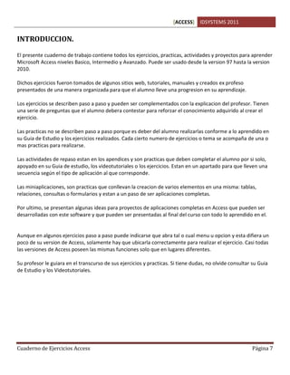 [ACCESS] IDSYSTEMS 2011
Cuaderno de Ejercicios Access Página 7
INTRODUCCION.
El presente cuaderno de trabajo contiene todos los ejercicios, practicas, actividades y proyectos para aprender
Microsoft Access niveles Basico, Intermedio y Avanzado. Puede ser usado desde la version 97 hasta la version
2010.
Dichos ejercicios fueron tomados de algunos sitios web, tutoriales, manuales y creados ex profeso
presentados de una manera organizada para que el alumno lleve una progresion en su aprendizaje.
Los ejercicios se describen paso a paso y pueden ser complementados con la explicacion del profesor. Tienen
una serie de preguntas que el alumno debera contestar para reforzar el conocimiento adquirido al crear el
ejercicio.
Las practicas no se describen paso a paso porque es deber del alumno realizarlas conforme a lo aprendido en
su Guia de Estudio y los ejercicios realizados. Cada cierto numero de ejercicios o tema se acompaña de una o
mas practicas para realizarse.
Las actividades de repaso estan en los apendices y son practicas que deben completar el alumno por si solo,
apoyado en su Guia de estudio, los videotutoriales o los ejercicios. Estan en un apartado para que lleven una
secuencia según el tipo de aplicación al que corresponde.
Las miniaplicaciones, son practicas que conllevan la creacion de varios elementos en una misma: tablas,
relaciones, consultas o formularios y estan a un paso de ser aplicaciones completas.
Por ultimo, se presentan algunas ideas para proyectos de aplicaciones completas en Access que pueden ser
desarrolladas con este software y que pueden ser presentadas al final del curso con todo lo aprendido en el.
Aunque en algunos ejercicios paso a paso puede indicarse que abra tal o cual menu u opcion y esta difiera un
poco de su version de Access, solamente hay que ubicarla correctamente para realizar el ejercicio. Casi todas
las versiones de Access poseen las mismas funciones solo que en lugares diferentes.
Su profesor le guiara en el transcurso de sus ejercicios y practicas. Si tiene dudas, no olvide consultar su Guia
de Estudio y los Videotutoriales.
 