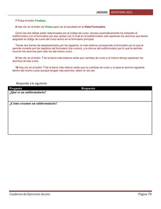 [ACCESS] IDSYSTEMS 2011
Cuaderno de Ejercicios Access Página 78
7 Pulsa el botón Finalizar.
8 Haz clic en el botón de Vistas para ver el resultado en la Vista Formulario.
Como las dos tablas están relacionadas por el código de curso, Access automáticamente ha enlazado el
subformulario con el formulario por ese campo con lo cual en el subformulario sólo aparecen los alumnos que tienen
asignado el código de curso del curso activo en el formulario principal.
Tienes dos barras de desplazamiento por los registros, la más externa corresponde al formulario por lo que te
permite moverte por los registros del formulario (los cursos), y la otra es del subformulario por lo que te permite
recorrer los alumnos pero sólo los del mismo curso.
9 Haz clic en el botón de la barra más externa verás que cambias de curso y al mismo tiempo aparecen los
alumnos de ese curso.
10 Haz clic en el botón de la barra más interna verás que no cambias de curso y sí pasa al alumno siguiente
dentro del mismo curso aunque tengas más alumnos, estos no los ves.
Responde a lo siguiente:
Pregunta Respuesta
¿Qué es un subformulario? Es un formulario que depende de otro. O una ventana
que muestra dos formularios relacionados.
Generalmente se basa en dos tablas relacionadas.
¿Cómo creamos un subformulario? Primero debemos crear el formulario principal,
despues un segundo formulario que dependera del
primero y que casi siempre es en forma de hoja de
datos, al final usamos el boton Subformulario de la
pestaña Diseño. Tambien podemos usar el Asistente
de Formularios para esto.
Es conveniente tener ya nuestras tablas relacioandas
para que los formularios reaccionen como esperamos.
 