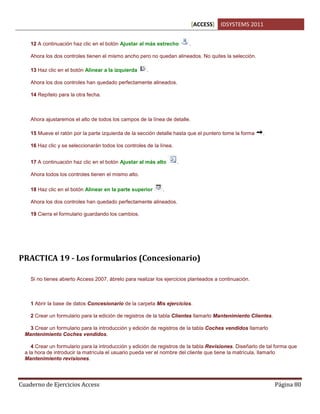 [ACCESS] IDSYSTEMS 2011
Cuaderno de Ejercicios Access Página 80
12 A continuación haz clic en el botón Ajustar al más estrecho .
Ahora los dos controles tienen el mismo ancho pero no quedan alineados. No quites la selección.
13 Haz clic en el botón Alinear a la izquierda .
Ahora los dos controles han quedado perfectamente alineados.
14 Repítelo para la otra fecha.
Ahora ajustaremos el alto de todos los campos de la línea de detalle.
15 Mueve el ratón por la parte izquierda de la sección detalle hasta que el puntero tome la forma .
16 Haz clic y se seleccionarán todos los controles de la línea.
17 A continuación haz clic en el botón Ajustar al más alto .
Ahora todos los controles tienen el mismo alto.
18 Haz clic en el botón Alinear en la parte superior .
Ahora los dos controles han quedado perfectamente alineados.
19 Cierra el formulario guardando los cambios.
PRACTICA 19 - Los formularios (Concesionario)
Si no tienes abierto Access 2007, ábrelo para realizar los ejercicios planteados a continuación.
1 Abrir la base de datos Concesionario de la carpeta Mis ejercicios.
2 Crear un formulario para la edición de registros de la tabla Clientes llamarlo Mantenimiento Clientes.
3 Crear un formulario para la introducción y edición de registros de la tabla Coches vendidos llamarlo
Mantenimiento Coches vendidos.
4 Crear un formulario para la introducción y edición de registros de la tabla Revisiones. Diseñarlo de tal forma que
a la hora de introducir la matrícula el usuario pueda ver el nombre del cliente que tiene la matrícula, llamarlo
Mantenimiento revisiones.
 