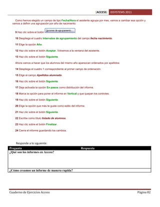 [ACCESS] IDSYSTEMS 2011
Cuaderno de Ejercicios Access Página 82
Como hemos elegido un campo de tipo Fecha/Hora el asistente agrupa por mes, vamos a cambiar esa opción y
vamos a definir una agrupación por año de nacimiento:
9 Haz clic sobre el botón .
10 Despliega el cuadro Intervalos de agrupamiento del campo fecha nacimiento.
11 Elige la opción Año.
12 Haz clic sobre el botón Aceptar. Volvemos a la ventana del asistente.
13 Haz clic sobre el botón Siguiente.
Ahora vamos a hacer que los alumnos del mismo año aparezcan ordenados por apellidos:
14 Despliega el cuadro 1 correspondiente al primer campo de ordenación.
15 Elige el campo Apellidos alumnado.
16 Haz clic sobre el botón Siguiente.
17 Deja activada la opción En pasos como distribución del informe.
18 Marca la opción para poner el informe en Vertical y que quepan los controles.
19 Haz clic sobre el botón Siguiente.
20 Elige la opción que más te guste como estilo del informe.
21 Haz clic sobre el botón Siguiente.
22 Escribe como título listado de alumnos.
23 Haz clic sobre el botón Finalizar.
24 Cierra el informe guardando los cambios.
Responde a lo siguiente:
Pregunta Respuesta
¿Qué son los informes en Access? Los informes es la manera en que Access nos puede
presentar la informacion formateada y lista para ser
impresa, que puede estar basada en las tablas o
consultas (datos filtrados) de una base de datos para
su interpretacion.
¿Cómo creamos un informe de manera rapida? Usando el Asistente para informes de la pestaña Crear
 