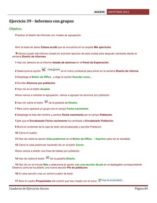 [ACCESS] IDSYSTEMS 2011
Cuaderno de Ejercicios Access Página 84
Ejercicio 39 - Informes con grupos
Objetivo.
Practicar el diseño de informes con niveles de agrupación.
Abrir la base de datos Clases.accdb que se encuentra en la carpeta Mis ejercicios.
Vamos a partir del informe creado en el primer ejercicio de esta unidad para después cambiarlo desde la
ventana Diseño de informes.
1 Haz clic derecho en el informe listado de alumnos en el Panel de Exploración.
2 Selecciona la opción en el menú contextual para entrar en la ventana Diseño de informe.
3 Despliega el Botón de Office , y elige la opción Guardar como....
4 Escribe Alumnos por poblacion.
5 Haz clic en el botón Aceptar.
Ahora vamos a cambiar la agrupación, vamos a agrupar los alumnos por población.
6 Haz clic sobre el botón de la pestaña de Diseño.
7 Mira como aparece un grupo con el campo Fecha nacimiento.
8 Despliega la lista del nombre y cambia Fecha nacimiento por el campo Poblacion.
Fijate que el Encabezado Fecha nacimiento ha cambiado a Encabezado Población.
9 Borra el contenido de la caja de texto del encabezado y escribe Poblacion.
10 Cierra el cuadro.
11 Haz clic sobre la opción Vista preliminar en el Botón de Office → Imprimir para ver el resultado.
12 Cierra la vista preliminar haciendo clic en el botón Cerrar.
Ahora vamos a añadir una línea de totales por población.
14 Haz clic sobre el botón de la pestaña Diseño.
15 Haz clic en el vínculo Más y selecciona la opción con una sección de pie en el deplegable correspondiente.
Observa como se ha abierto una nueva sección Pie de poblacion.
16 En esta sección crea un control cuadro de texto.
17 Abre el cuadro Propiedades del control que has creado con el icono .
 