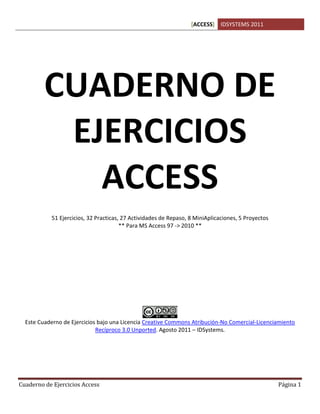 [ACCESS] IDSYSTEMS 2011
Cuaderno de Ejercicios Access Página 1
CUADERNO DE
EJERCICIOS
ACCESS
51 Ejercicios, 32 Practicas, 27 Actividades de Repaso, 8 MiniAplicaciones, 5 Proyectos
** Para MS Access 97 -> 2010 **
Este Cuaderno de Ejercicios bajo una Licencia Creative Commons Atribución-No Comercial-Licenciamiento
Recíproco 3.0 Unported. Agosto 2011 – IDSystems.
 