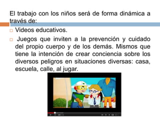 El trabajo con los niños será de forma dinámica a
través de:
 Videos educativos.
 Juegos que inviten a la prevención y cuidado
del propio cuerpo y de los demás. Mismos que
tiene la intención de crear conciencia sobre los
diversos peligros en situaciones diversas: casa,
escuela, calle, al jugar.
 
