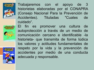 Trabajaremos con el apoyo de 3
historietas elaboradas por el CONAPRA
(Consejo Nacional Para la Prevención de
Accidentes). Tituladas "Cuates de
cuidado“.
El fin es promover una cultura de
autoprotección a través de un medio de
comunicación cercano e identificable -la
historieta- que transmita de forma lúdica
los valores y actitudes fundamentales de
respeto por la vida y la prevención de
accidentes por medio de una conducta
adecuada y responsable.
 