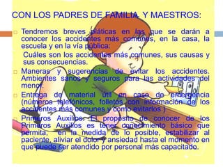 CON LOS PADRES DE FAMILIA Y MAESTROS:
 Tendremos breves pláticas en las que se darán a
conocer los accidentes más comunes, en la casa, la
escuela y en la vía pública:
Cuáles son los accidentes más comunes, sus causas y
sus consecuencias.
 Maneras y sugerencias de evitar los accidentes.
Ambientes sanos y seguros para las actividades del
menor.
 Entrega de material útil en caso de emergencia
(números telefónicos, folletos con información de los
accidentes más comunes y como evitarlos )
 Primeros Auxilios. El propósito de conocer de los
Primeros Auxilios es tener conocimiento básico que
permita, en la medida de lo posible, estabilizar al
paciente, aliviar el dolor y ansiedad hasta el momento en
que puede ser atendido por personal más capacitado.
 
