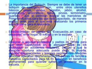  La importancia del Botiquín. Siempre se debe de tener un
botiquín de emergencias con, entre otros utensilios
básicos: gasas, vendas, algodón, jabón, alcohol,
analgésicos, antipiréticos, tijeras, pinzas, termómetro,
guantes, que le permitan realizar las maniobras de
Primeros Auxilios para las que esté capacitado, de manera
segura tanto para el que esta realizando los primeros
auxilios como para el lesionado.
 Establecimiento de planes de “Evacuación en caso de
desastres” en el hogar, el trabajo y en la escuela.
 Designar a algunos profesores y padres de familia para
que sean capacitados en la atención inicial de los
lesionados en accidentes escolares. Debido a que la
atención oportuna adecuada puede evitar la muerte,
prevenir discapacidades y lesiones permanentes. Medidas
sencillas aplicadas oportunamente por padres de familia o
maestros capacitados para tal fin redundan en beneficios
permanentes para quienes sufren un accidente en la
escuela.
 