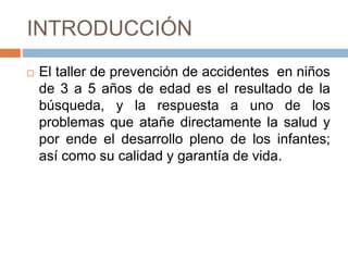 INTRODUCCIÓN
 El taller de prevención de accidentes en niños
de 3 a 5 años de edad es el resultado de la
búsqueda, y la respuesta a uno de los
problemas que atañe directamente la salud y
por ende el desarrollo pleno de los infantes;
así como su calidad y garantía de vida.
 
