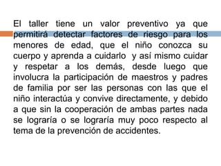 El taller tiene un valor preventivo ya que
permitirá detectar factores de riesgo para los
menores de edad, que el niño conozca su
cuerpo y aprenda a cuidarlo y así mismo cuidar
y respetar a los demás, desde luego que
involucra la participación de maestros y padres
de familia por ser las personas con las que el
niño interactúa y convive directamente, y debido
a que sin la cooperación de ambas partes nada
se lograría o se lograría muy poco respecto al
tema de la prevención de accidentes.
 