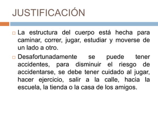 JUSTIFICACIÓN
 La estructura del cuerpo está hecha para
caminar, correr, jugar, estudiar y moverse de
un lado a otro.
 Desafortunadamente se puede tener
accidentes, para disminuir el riesgo de
accidentarse, se debe tener cuidado al jugar,
hacer ejercicio, salir a la calle, hacia la
escuela, la tienda o la casa de los amigos.
 