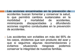  Las acciones encaminadas en la prevención de
accidentes buscan fomentar y conservar la salud,
lo que permitirá cambios sustanciales en la
morbilidad y mortalidad de accidentes,
minimizando discapacidades y difundiendo
acciones cognitivo conductuales en la prevención
de accidentes.
 Los accidentes son evitables en más del 90% de
los casos, olvidemos que son producto del azar y
que si seguimos algunas recomendaciones y
evitamos situaciones riesgosas podemos
conservar la integridad de nuestras familias.
 