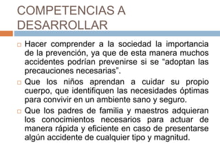 COMPETENCIAS A
DESARROLLAR
 Hacer comprender a la sociedad la importancia
de la prevención, ya que de esta manera muchos
accidentes podrían prevenirse si se “adoptan las
precauciones necesarias”.
 Que los niños aprendan a cuidar su propio
cuerpo, que identifiquen las necesidades óptimas
para convivir en un ambiente sano y seguro.
 Que los padres de familia y maestros adquieran
los conocimientos necesarios para actuar de
manera rápida y eficiente en caso de presentarse
algún accidente de cualquier tipo y magnitud.
 