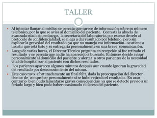 TALLER

 Al intentar llamar al médico se percata que carece de información sobre su número
  telefónico, por lo que se avisa al domicilio del paciente. Contesta la abuela de
  avanzada edad; sin embargo, la secretaria del laboratorio, por exceso de celo al
  protocolo de confidencialidad, se niega a dar resultado por teléfono, pero sin
  explicar la gravedad del resultado ya que no maneja esa información…se atiene a
  insistir que está listo y se entregaría personalmente en una breve comunicación.
 Luego de varias horas, el Director Técnico pregunta en recepción si fue retirado el
  resultado y se percata que nadie ha aparecido a buscarlo. Entonces decide avisar
  personalmente al domicilio del paciente y alertar a otros parientes de la necesidad
  vital de hospitalizar al paciente con dichos resultados.
 Los parientes aparecen algunos minutos después aun cuando ignoran la gravedad
  del resultado por desconocimiento del mismo.
 Este caso tuvo afortunadamente un final feliz, dada la preocupación del director
  técnico de comprobar personalmente si se hubo retirado el resultado. En caso
  contrario bien pudo lamentarse graves consecuencias ya que se detectó previo a un
  feriado largo y bien pudo haber ocasionado el deceso del paciente.
 
