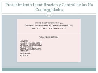 Procedimiento Identificacion y Control de las No
               Conformidades


                        PROCEDIMIENTO GENERAL Nº 409
            IDENTIFICACION Y CONTROL DE LAS NO CONFORMIDADES
                      ACCIONES CORRECTIVAS Y PREVENTIVAS




                             TABLA DE CONTENIDOS

       1. OBJETO
       2. CAMPO DE APLICACIÓN
       3. NORMAS Y REFERENCIAS
       4. DEFINICIONES
       5. ENTIDADES AFECTADAS
       6. MÉTODO
       7. REGISTROS
       8. ANEXOS
 