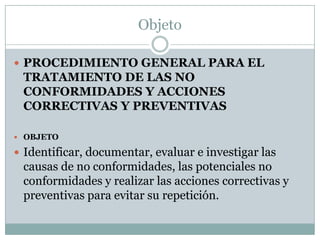 Objeto

 PROCEDIMIENTO GENERAL PARA EL
 TRATAMIENTO DE LAS NO
 CONFORMIDADES Y ACCIONES
 CORRECTIVAS Y PREVENTIVAS

 OBJETO

 Identificar, documentar, evaluar e investigar las
 causas de no conformidades, las potenciales no
 conformidades y realizar las acciones correctivas y
 preventivas para evitar su repetición.
 