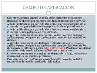 CAMPO DE APLICACION

 Este procedimiento general se aplica en las siguientes condiciones:
 Reclamos de clientes por problemas de disconformidad en el servicio.
 Ante la notificación, por parte de algún funcionario responsable, de la
    existencia de alguna deficiente o no-aplicación de un procedimiento.
   Ante la notificación, por parte de algún funcionario responsable, de la
    existencia de una potencial no conformidad.
   Al detectar en las auditorias internas realizadas, procesos, ensayos y
    análisis o parte de alguno, no conforme con las especificaciones de los
    clientes.
   Al detectar en las auditorias Externas realizadas, procesos, ensayos y
    análisis o parte de alguno, no conforme con las especificaciones de los
    clientes o requisitos de la norma NCh 2547 of 2003. Pueden ser resultados
    de auditorias de acreditación o ampliaciones a otras áreas.
   En acciones encaminadas a mejorar el Sistema de Calidad, los procesos
    desarrollados y los servicios prestados.
   Para solucionar no conformidades o potenciales no conformidades
    encontradas durante la revisión de la dirección.
 