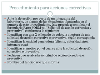 Procedimiento para acciones correctivas

 Ante la detección, por parte de un integrante del
    laboratorio, de alguna de las situaciones planteadas en el
    punto 2 de este procedimiento, éste procede a completar el
    formulario P409 FORM-01 “Solicitud de acción correctiva y
    preventiva”, conforme a lo siguiente:
   Identificar con una X o llenado de color, la apertura de una
    solicitud de acción correctiva o preventiva, según corresponda
   Identificar la entidad generadora (cliente, autoridad, área
    interna u otra)
   Identificar el motivo por el cual se abre la solicitud de acción
    correctiva o preventiva
   Fecha en que se abre la solicitud de acción correctiva o
    preventiva
   Nombre del funcionario que informa
 