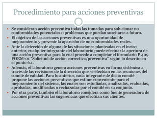 Procedimiento para acciones preventivas

 Se consideran acción preventiva todas las tomadas para solucionar no
    conformidades potenciales o problemas que puedan suscitarse a futuro.
   El objetivo de las acciones preventivas es una oportunidad de
    mejoramiento y prevenir la aparición de no conformidades reales.
   Ante la detección de alguna de las situaciones planteadas en el inciso
    anterior, cualquier integrante del laboratorio puede efectuar la apertura de
    una acción preventiva para lo cual procede a completar el formulario P 409
    FORM-01 “Solicitud de acción correctiva/preventiva” según lo descrito en
    el punto 6.1.
   Además, el laboratorio genera acciones preventivas en forma sistémica a
    través de las revisiones de la dirección que se efectúan en las reuniones del
    comité de calidad. Para lo anterior, cada integrante de dicho comité
    propone las acciones preventivas que estime conveniente para el
    mejoramiento del sistema, las cuales son estudiadas, analizadas, evaluadas,
    aprobadas, modificadas o rechazadas por el comité en su conjunto.
   Por otra parte, también el laboratorio considera como fuente generadora de
    acciones preventivas las sugerencias que efectúan sus clientes.
 