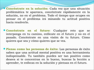 Concéntrate en la solución: Cada vez que una situación
problemática te aparezca, concéntrate rápidamente en la
solución, no en el problema. Todo el tiempo que ocupes en
pensar en el problema irá minando tu actitud positiva
hacia resolverlo.
Concéntrate en el futuro: Cualquier reto que se
interponga en tu camino, enfócate en el futuro y no en el
pasado. Concéntrate en una visión de tu futuro. Cómo
quieres que sea y cómo quieres que se vea.
Piensa como las personas de éxito: Las personas de éxito
saben que una actitud mental positiva es una herramienta
indispensable. Tu también puedes ser tan positivo como
desees si te concentras en lo bueno, buscas la lección a
aprender, te enfocas en la solución y piensas en el futuro.
 