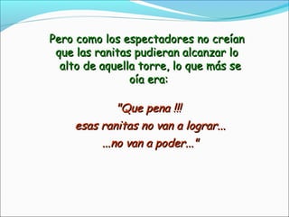 Pero como los espectadores no creíanPero como los espectadores no creían
que las ranitas pudieran alcanzar loque las ranitas pudieran alcanzar lo
alto de aquella torre, lo que más sealto de aquella torre, lo que más se
oía era:oía era:
"Que pena !!!"Que pena !!!
esas ranitas no van a lograr...esas ranitas no van a lograr...
...no van a poder..."...no van a poder..."
 
