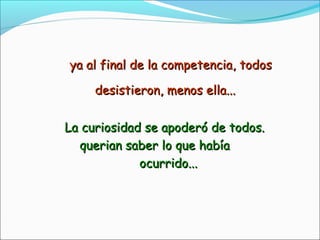 ya al final de la competencia, todosya al final de la competencia, todos
desistieron, menos ella...desistieron, menos ella...
La curiosidad se apoderó de todos.La curiosidad se apoderó de todos.
querian saber lo que habíaquerian saber lo que había
ocurrido...ocurrido...
 