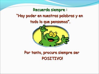 Recuerda siempre :Recuerda siempre :
““Hay poder en nuestras palabras y enHay poder en nuestras palabras y en
todo lo que pensamos”.todo lo que pensamos”.
Por tanto, procura siempre serPor tanto, procura siempre ser
POSITIVO!POSITIVO!
 