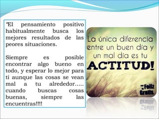 "El pensamiento positivo
habitualmente busca los
mejores resultados de las
peores situaciones.
Siempre es posible
encontrar algo bueno en
todo, y esperar lo mejor para
ti aunque las cosas se vean
mal a tu alrededor…..
cuando buscas cosas
buenas, siempre las
encuentras!!!!
 