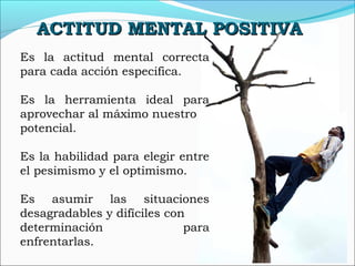 Es la actitud mental correcta
para cada acción especifica.
Es la herramienta ideal para
aprovechar al máximo nuestro
potencial.
Es la habilidad para elegir entre
el pesimismo y el optimismo.
Es asumir las situaciones
desagradables y difíciles con
determinación para
enfrentarlas.
ACTITUD MENTAL POSITIVAACTITUD MENTAL POSITIVA
 