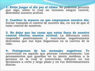 1. Evita juzgar el dia por el clima: No podemos permitir
que algo, sobre lo cual no tenemos ningun control,
determine nuestra actitud.
2. Cambiar la manera en que empezamos nuestro dia:
Iniciar tomando el control de nuestro dia, en vez de que el
tome control de nosotros.
3. No dejar que las cosas que estan fuera de nuestro
control afecten nuestra actitud: La diferencia entre
responder positivamente y reaccionar negativamente
determina que tan lejos llegaremos en la carrera de la
vida.
4. Protegernos de los mensajes negativos: Te
convertirás en aquello que piensas constantemente. Los
pensamientos que guardas en tu mente moldean a la
persona en la cual te convertirás, influyen en tus
decisiones a corto y largo plazo y en tus determinaciones
diarias.
 