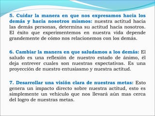 5. Cuidar la manera en que nos expresamos hacia los
demás y hacia nosotros mismos: nuestra actitud hacia
las demás personas, determina su actitud hacia nosotros.
El éxito que experimentemos en nuestra vida depende
grandemente de cómo nos relacionemos con los demás.
6. Cambiar la manera en que saludamos a los demás: El
saludo es una reflexión de nuestro estado de ánimo, él
deja entrever cuales son nuestras expectativas. Es una
proyección de nuestro entusiasmo y nuestra actitud.
7. Desarrollar una visión clara de nuestras metas: Esto
genera un impacto directo sobre nuestra actitud, esto es
simplemente un vehículo que nos llevará aún mas cerca
del logro de nuestras metas.
 