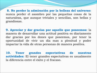 8. No perder la admiración por la belleza del universo:
nunca perder el asombro por las pequeñas cosas de la
naturaleza, que aunque triviales y sencillas, son bellas y
grandiosas.
9. Apreciar y dar gracias por aquello que poseemos: la
manera de desarrollar una actitud positiva es diariamente
dar gracias por los dones que poseemos, por tener la
oportunidad de vivir un día mas a plenitud y poder
impactar la vida de otras personas de manera positiva.
10. Tener grandes expectativas de nuestras
actividades: El tener grandes expectativas es usualmente
la diferencia entre el éxito y el fracaso.
 