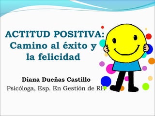 ACTITUD POSITIVA:
Camino al éxito y
la felicidad
Diana Dueñas Castillo
Psicóloga, Esp. En Gestión de RH
 