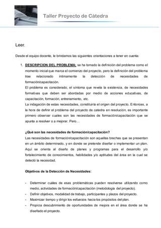 Leer.
Desde el equipo docente, le brindamos las siguientes orientaciones a tener en cuenta:
1. DESCRIPCION DEL PROBLEMA: se ha tomado la definición del problema como el
momento inicial que marca el comienzo del proyecto, pero la definición del problema
trae relacionado íntimamente la detección de necesidades de
formación/capacitación.
El problema es considerado, el síntoma que revela la existencia, de necesidades
formativas que deben ser abordadas por medio de acciones educativas, de
capacitación, formación, entrenamiento, etc.
La indagación de estas necesidades, constituiría el origen del proyecto. Entonces, a
la hora de definir el problema del proyecto de catedra en resolución, es importante
primero observar cuales son las necesidades de formación/capacitación que se
apunta a resolver o a mejorar. Pero…
¿Qué son las necesidades de formación/capacitación?
Las necesidades de formación/capacitación son aquellas brechas que se presentan
en un ámbito determinado, y en donde se pretende diseñar o implementar un plan.
Aquí se orienta al diseño de planes y programas para el desarrollo y/o
fortalecimiento de conocimientos, habilidades y/o aptitudes del área en la cual se
detectó la necesidad.
Objetivos de la Detección de Necesidades:
- Determinar cuáles de esas problemáticas pueden resolverse utilizando como
medio, actividades de formación/capacitación (metodología del proyecto).
- Definir objetivos, modalidad de trabajo, participantes y plazos del proyecto.
- Maximizar tiempo y dirigir los esfuerzos hacia los propósitos del plan.
- Propicia descubrimiento de oportunidades de mejora en el área donde se ha
diseñado el proyecto.
 