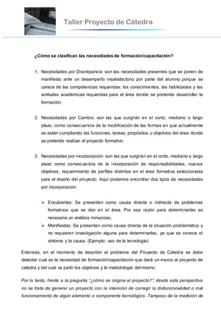 ¿Cómo se clasifican las necesidades de formación/capacitación?
1. Necesidades por Discrepancia: son las necesidades presentes que se ponen de
manifiesto ante un desempeño insatisfactorio por parte del alumno porque se
carece de las competencias requeridas: los conocimientos, las habilidades y las
actitudes académicas requeridas para el área donde se pretende desarrollar la
formación.
2. Necesidades por Cambio: son las que surgirán en el corto, mediano o largo
plazo, como consecuencia de la modificación de las formas en que actualmente
se están cumpliendo las funciones, tareas, propósitos u objetivos del área donde
se pretende realizar el proyecto formativo.
3. Necesidades por incorporación: son las que surgirán en el corto, mediano o largo
plazo como consecuencia de la incorporación de responsabilidades, nuevos
objetivos, requerimiento de perfiles distintos en el área formativa seleccionada
para el diseño del proyecto. Aquí podemos encontrar dos tipos de necesidades
por incorporación:
 Encubiertas: Se presentan como causa directa o indirecta de problemas
formativos que se dan en el área. Por esa razón para determinarlas es
necesaria un análisis minucioso.
 Manifiestas: Se presentan como causa directa de la situación problemática y
no requieren investigación alguna para determinarlas, ya que se conoce el
síntoma y la causa. (Ejemplo: uso de la tecnología)
Entonces, en el momento de describir el problema del Proyecto de Catedra se debe
detectar cual es la necesidad de formación/capacitación que dará un marco al proyecto de
catedra y del cual va partir los objetivos y la metodología del mismo.
Por lo tanto, frente a la pregunta “¿cómo se origina el proyecto?”, desde esta perspectiva
no se trata de generar un proyecto con la intención de corregir la disfuncionalidad o mal
funcionamiento de algún elemento o componente tecnológico. Tampoco de la medición de
 