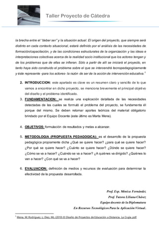 la brecha entre el “deber ser” y la situación actual. El origen del proyecto, que siempre será
distinto en cada contexto situacional, estará definido por el análisis de las necesidades de
formación/capacitación, y de las condiciones estructurales de la organización y las ideas e
interpretaciones colectivas acerca de la realidad socio institucional que los actores tengan y
de los problemas que de ellas se infieran. Sólo a partir de allí se iniciará el proyecto, en
tanto haya sido construido el problema sobre el que se intervendrá tecnopedagogicamente
y éste represente -para los actores- la razón de ser de la acción de intervención educativa.1
2. INTRODUCCION: este apartado es clave es un resumen claro y sencillo de lo que
vamos a encontrar en dicho proyecto, se menciona brevemente el principal objetivo
del diseño y el problema identificado.
3. FUNDAMENTACION: se realiza una explicación detallada de las necesidades
detectadas de las cuales se formuló el problema del proyecto, se fundamenta él
porque del mismo. Se deben retomar aportes teóricos del material obligatorio
brindado por el Equipo Docente (este último es Marta Mena).
4. OBJETIVOS: formulación de resultados y metas a alcanzar.
5. METODOLOGIA (PROPUESTA PEDAGOGICA): es el desarrollo de la propuesta
pedagógica propiamente dicha ¿Qué se quiere hacer? ¿para qué se quiere hacer?
¿Por qué se quiere hacer? ¿Cuánto se quiere hacer? ¿Dónde se quiere hacer?
¿Cómo se va a hacer? ¿Cuándo se va a hacer? ¿A quiénes va dirigido? ¿Quiénes lo
van a hacer? ¿Con qué se va a hacer?
6. EVALUACION: definición de medios y recursos de evaluación para determinar la
efectividad de la propuesta desarrollada.
Prof. Esp. Mónica Fernández
Prof. Tutora Liliana Chávez
Equipo docente de la Diplomatura
En Recursos Tecnológicos Para la Aplicación Virtual.
1
Mena, M; Rodríguez, L; Diez, ML (2010) El Diseño de Proyectos de Educación a Distancia. La Crujía..pdf
 