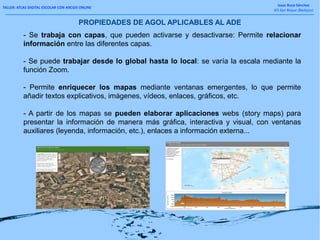 TALLER: ATLAS DIGITAL ESCOLAR CON ARCGIS ONLINE
Isaac Buzo Sánchez
IES San Roque (Badajoz)
- Se trabaja con capas, que pueden activarse y desactivarse: Permite relacionar
información entre las diferentes capas.
- Se puede trabajar desde lo global hasta lo local: se varía la escala mediante la
función Zoom.
- Permite enriquecer los mapas mediante ventanas emergentes, lo que permite
añadir textos explicativos, imágenes, vídeos, enlaces, gráficos, etc.
- A partir de los mapas se pueden elaborar aplicaciones webs (story maps) para
presentar la información de manera más gráfica, interactiva y visual, con ventanas
auxiliares (leyenda, información, etc.), enlaces a información externa...
PROPIEDADES DE AGOL APLICABLES AL ADE
 