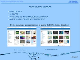 TALLER: ATLAS DIGITAL ESCOLAR CON ARCGIS ONLINE
Isaac Buzo Sánchez
IES San Roque (Badajoz)
ATLAS DIGITAL ESCOLAR
6 SECCIONES
91 MAPAS
363 CAPAS DE INFORMACIÓN GEOGRÁFICA
60.757 VISITAS DESDE NOVIEMBRE 2015
El más visitado en Español
El 38 más visitado en Total
De los storymaps que aparecen en la galería de ESRI, el Atlas Digital es:
07/10/2017
 