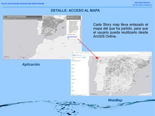TALLER: ATLAS DIGITAL ESCOLAR CON ARCGIS ONLINE
Isaac Buzo Sánchez
IES San Roque (Badajoz)
DETALLE: ACCESO AL MAPA
WebMap
Aplicación
Cada Story map lleva enlazado el
mapa del que ha partido, para que
el usuario pueda reutilizarlo desde
ArcGIS Online.
 