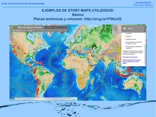 TALLER: ATLAS DIGITAL ESCOLAR CON ARCGIS ONLINE
Isaac Buzo Sánchez
IES San Roque (Badajoz)
EJEMPLOS DE STORY MAPS UTILIZADOS:
Básico
Placas tectónicas y volcanes: http://arcg.is/1F9kLkQ
 