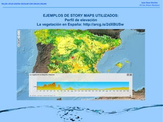 TALLER: ATLAS DIGITAL ESCOLAR CON ARCGIS ONLINE
Isaac Buzo Sánchez
IES San Roque (Badajoz)
EJEMPLOS DE STORY MAPS UTILIZADOS:
Perfil de elevación
La vegetación en España: http://arcg.is/2dXBUSw
 