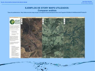 TALLER: ATLAS DIGITAL ESCOLAR CON ARCGIS ONLINE
Isaac Buzo Sánchez
IES San Roque (Badajoz)
EJEMPLOS DE STORY MAPS UTILIZADOS:
Comparar análisis
Tipos de poblamiento: http://atlas-escolar.maps.arcgis.com/apps/CompareAnalysis/index.html?appid=d1fb368a7d144836adc5ef07f7e6cb70
 