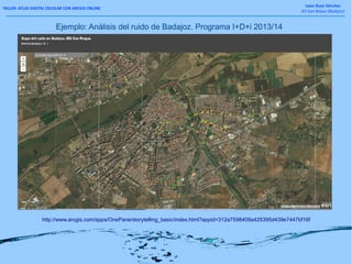 TALLER: ATLAS DIGITAL ESCOLAR CON ARCGIS ONLINE
Isaac Buzo Sánchez
IES San Roque (Badajoz)
Ejemplo: Análisis del ruido de Badajoz. Programa I+D+i 2013/14
http://www.arcgis.com/apps/OnePane/storytelling_basic/index.html?appid=312a7598409a425395d439e7447bf16f
 