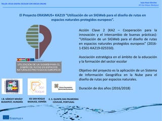 TALLER: ATLAS DIGITAL ESCOLAR CON ARCGIS ONLINE
Isaac Buzo Sánchez
IES San Roque (Badajoz)
El Proyecto ERASMUS+ KA219 “Utilización de un SIGWeb para el diseño de rutas en
espacios naturales protegidos europeos”.
Acción Clave 2 (KA2 – Cooperación para la
innovación y el intercambio de buenas prácticas):
“Utilización de un SIGWeb para el diseño de rutas
en espacios naturales protegidos europeos” (2016-
1-ES01-KA219-025550).
Asociación estratégica en el ámbito de la educación
y la formación del sector escolar
Objetivo del proyecto es la aplicación de un Sistema
de Información Geográfica en la Nube para el
diseño de rutas por espacios naturales.
Duración de dos años (2016/2018)
I.B. KÁROLYI MIHÁLY
BUDAPEST, HUNGRÍA
E. S. QUINTA DAS PALMEIRAS
COVILHÃ, PORTUGAL
IES SAN ROQUE
BADAJOZ, ESPAÑA
 