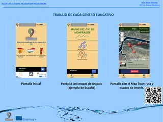 TALLER: ATLAS DIGITAL ESCOLAR CON ARCGIS ONLINE
Isaac Buzo Sánchez
IES San Roque (Badajoz)
Pantalla inicial Pantalla con mapas de un país
(ejemplo de España)
Pantalla con el Map Tour: ruta y
puntos de interés.
TRABAJO DE CADA CENTRO EDUCATIVO
 